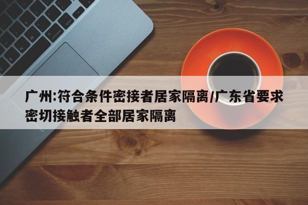广州:符合条件密接者居家隔离/广东省要求密切接触者全部居家隔离