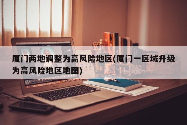 厦门两地调整为高风险地区(厦门一区域升级为高风险地区地图)