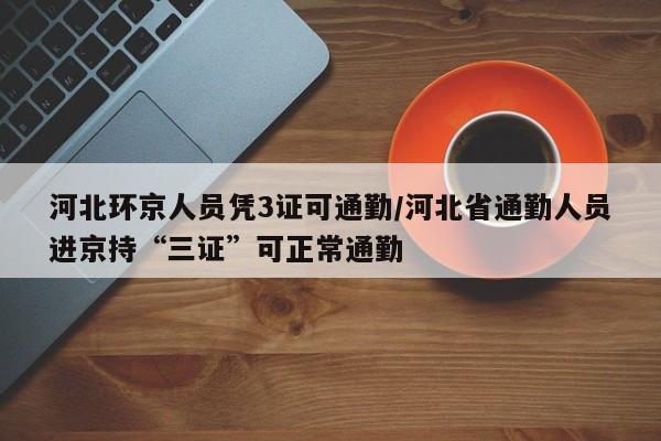 河北环京人员凭3证可通勤/河北省通勤人员进京持“三证”可正常通勤