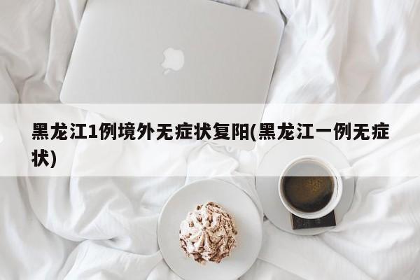 黑龙江1例境外无症状复阳(黑龙江一例无症状)