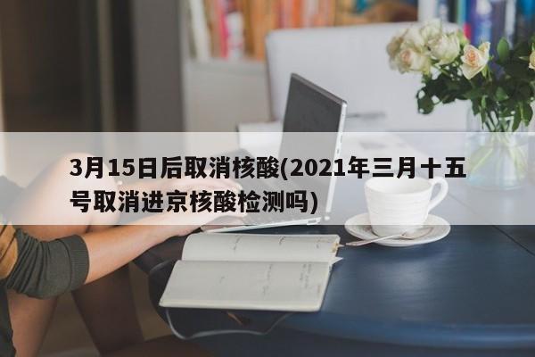 3月15日后取消核酸(2021年三月十五号取消进京核酸检测吗)