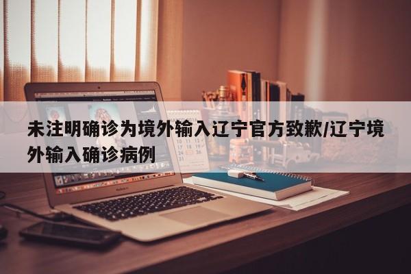 未注明确诊为境外输入辽宁官方致歉/辽宁境外输入确诊病例