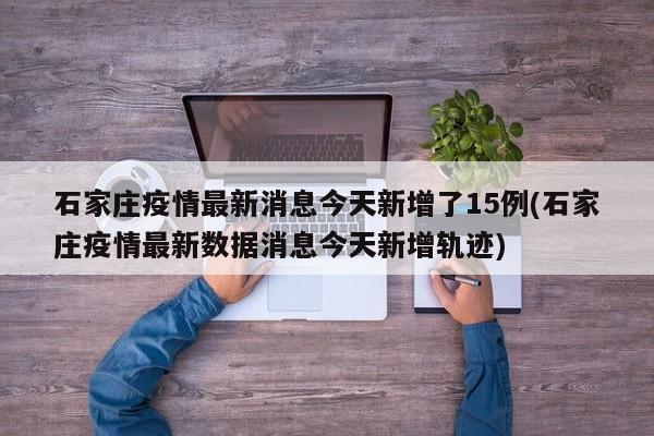 石家庄疫情最新消息今天新增了15例(石家庄疫情最新数据消息今天新增轨迹)