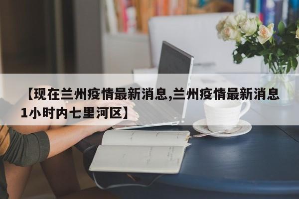 【现在兰州疫情最新消息,兰州疫情最新消息1小时内七里河区】