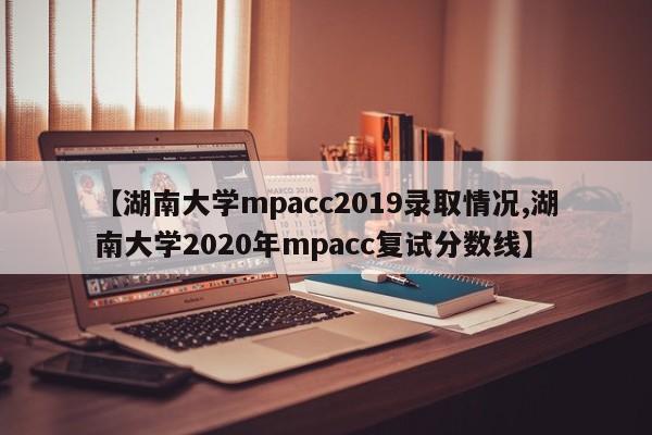 【湖南大学mpacc2019录取情况,湖南大学2020年mpacc复试分数线】