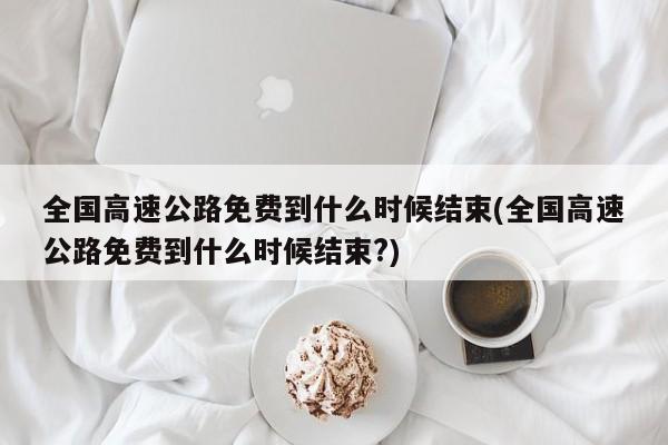 全国高速公路免费到什么时候结束(全国高速公路免费到什么时候结束?)