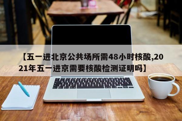 【五一进北京公共场所需48小时核酸,2021年五一进京需要核酸检测证明吗】
