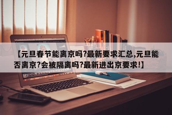【元旦春节能离京吗?最新要求汇总,元旦能否离京?会被隔离吗?最新进出京要求!】