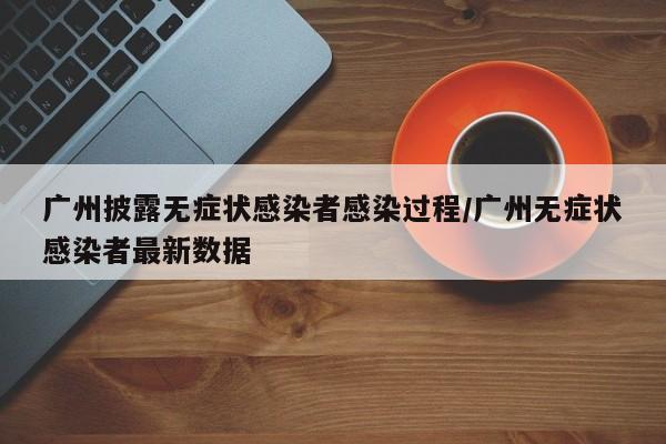 广州披露无症状感染者感染过程/广州无症状感染者最新数据