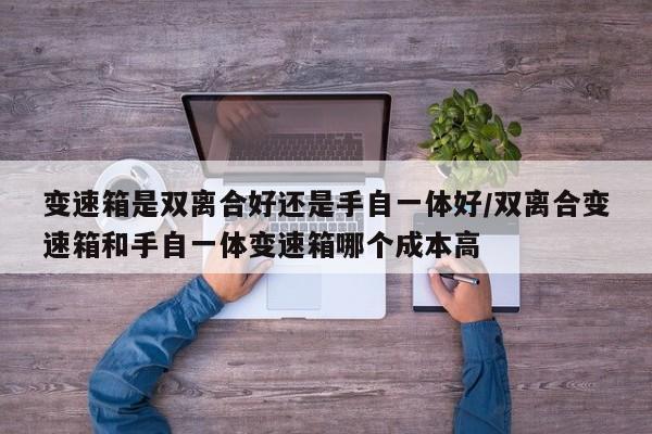 变速箱是双离合好还是手自一体好/双离合变速箱和手自一体变速箱哪个成本高