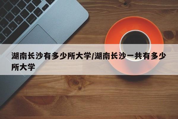 湖南长沙有多少所大学/湖南长沙一共有多少所大学