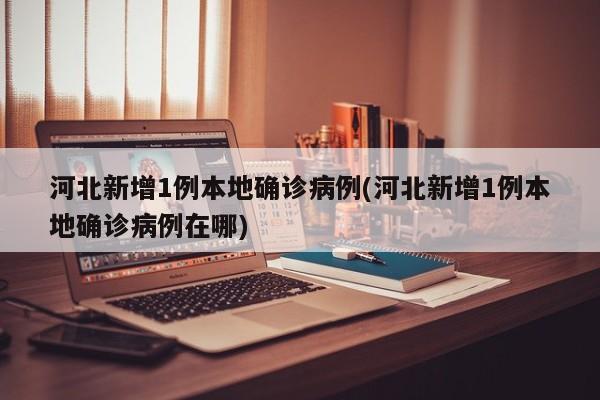 河北新增1例本地确诊病例(河北新增1例本地确诊病例在哪)