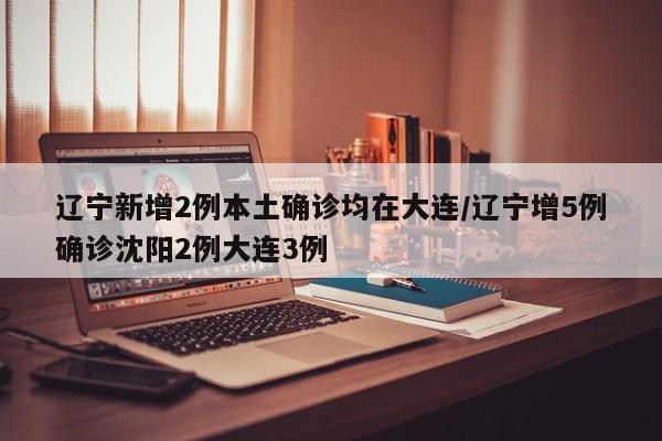 辽宁新增2例本土确诊均在大连/辽宁增5例确诊沈阳2例大连3例