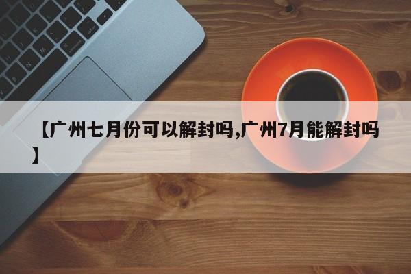【广州七月份可以解封吗,广州7月能解封吗】