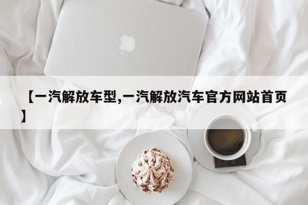 【一汽解放车型,一汽解放汽车官方网站首页】