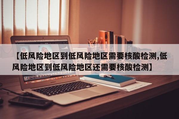 【低风险地区到低风险地区需要核酸检测,低风险地区到低风险地区还需要核酸检测】