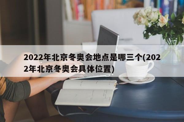 2022年北京冬奥会地点是哪三个(2022年北京冬奥会具体位置)
