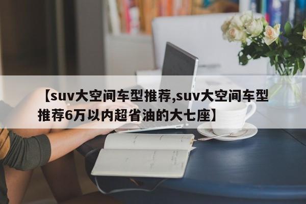 【suv大空间车型推荐,suv大空间车型推荐6万以内超省油的大七座】