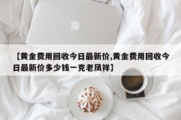 【黄金费用回收今日最新价,黄金费用回收今日最新价多少钱一克老凤祥】