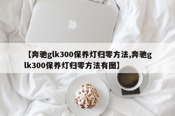 【奔驰glk300保养灯归零方法,奔驰glk300保养灯归零方法有图】