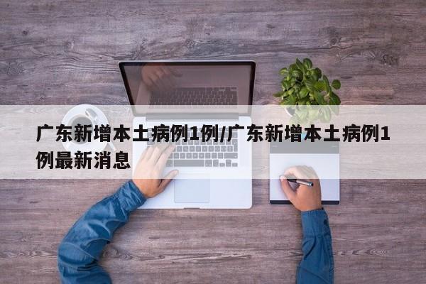 广东新增本土病例1例/广东新增本土病例1例最新消息