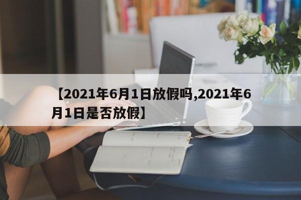 【2021年6月1日放假吗,2021年6月1日是否放假】