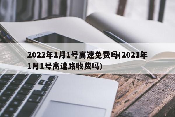 2022年1月1号高速免费吗(2021年1月1号高速路收费吗)