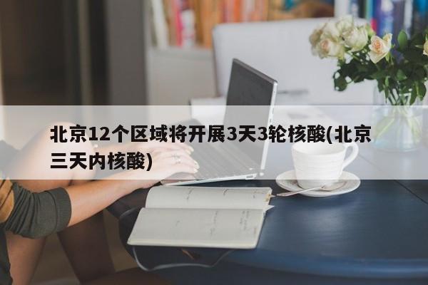 北京12个区域将开展3天3轮核酸(北京 三天内核酸)