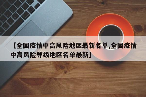 【全国疫情中高风险地区最新名单,全国疫情中高风险等级地区名单最新】