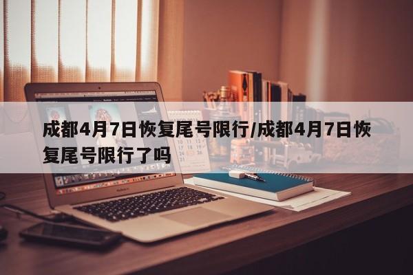 成都4月7日恢复尾号限行/成都4月7日恢复尾号限行了吗