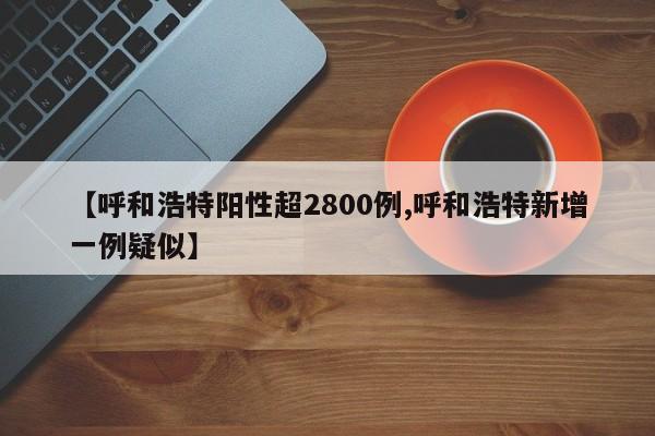 【呼和浩特阳性超2800例,呼和浩特新增一例疑似】