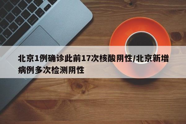 北京1例确诊此前17次核酸阴性/北京新增病例多次检测阴性
