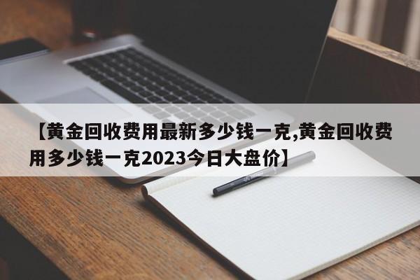 【黄金回收费用最新多少钱一克,黄金回收费用多少钱一克2023今日大盘价】