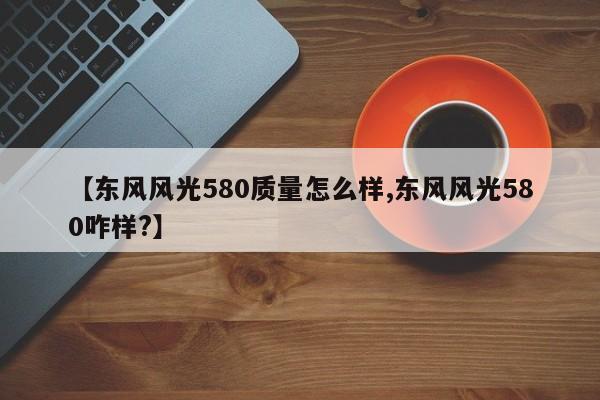 【东风风光580质量怎么样,东风风光580咋样?】