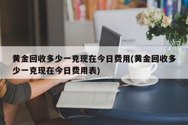 黄金回收多少一克现在今日费用(黄金回收多少一克现在今日费用表)
