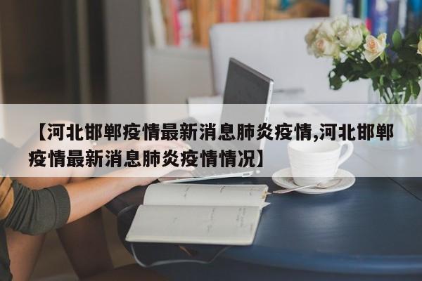 【河北邯郸疫情最新消息肺炎疫情,河北邯郸疫情最新消息肺炎疫情情况】