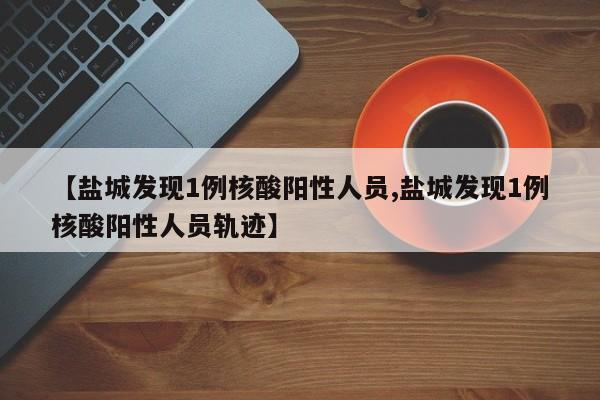 【盐城发现1例核酸阳性人员,盐城发现1例核酸阳性人员轨迹】