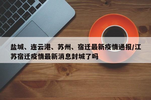 盐城、连云港、苏州、宿迁最新疫情通报/江苏宿迁疫情最新消息封城了吗