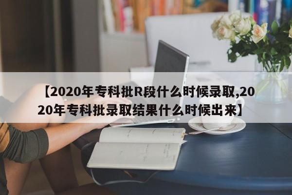 【2020年专科批R段什么时候录取,2020年专科批录取结果什么时候出来】