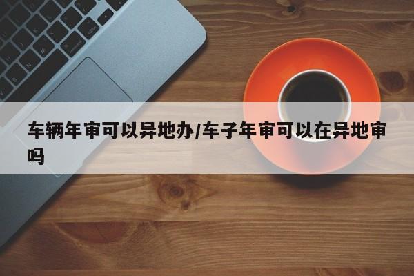车辆年审可以异地办/车子年审可以在异地审吗