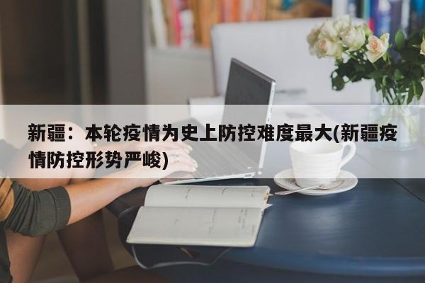 新疆：本轮疫情为史上防控难度最大(新疆疫情防控形势严峻)
