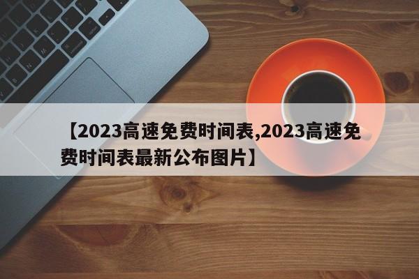 【2023高速免费时间表,2023高速免费时间表最新公布图片】
