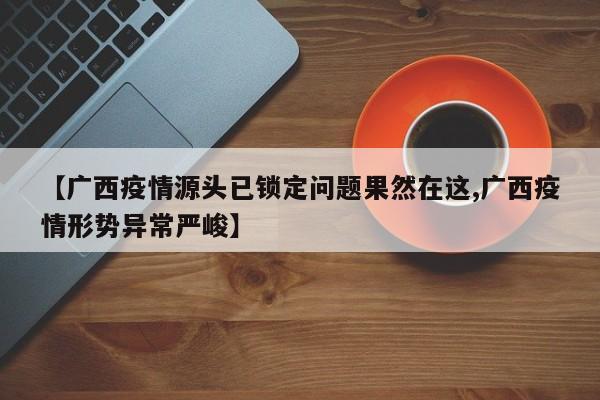 【广西疫情源头已锁定问题果然在这,广西疫情形势异常严峻】