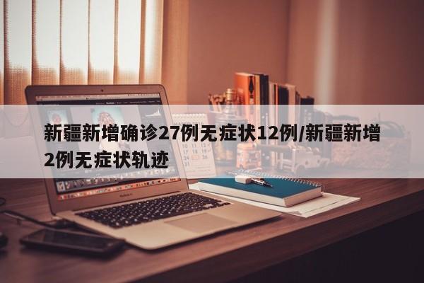 新疆新增确诊27例无症状12例/新疆新增2例无症状轨迹