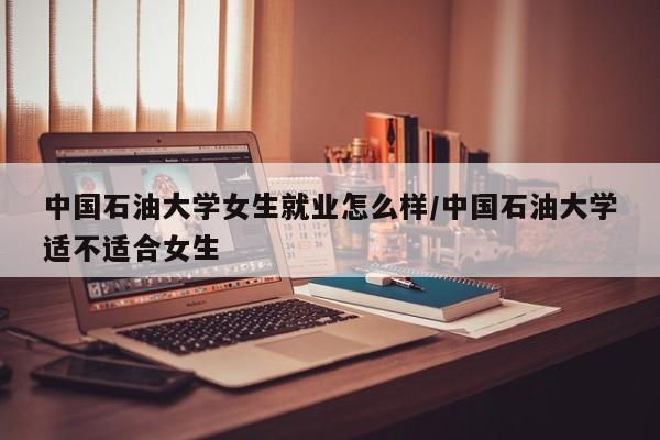中国石油大学女生就业怎么样/中国石油大学适不适合女生