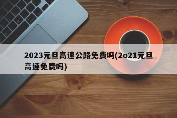 2023元旦高速公路免费吗(2o21元旦高速免费吗)
