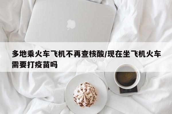 多地乘火车飞机不再查核酸/现在坐飞机火车需要打疫苗吗