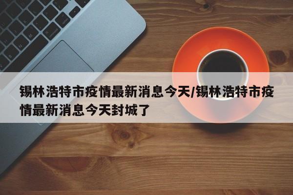 锡林浩特市疫情最新消息今天/锡林浩特市疫情最新消息今天封城了