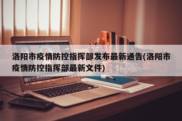 洛阳市疫情防控指挥部发布最新通告(洛阳市疫情防控指挥部最新文件)