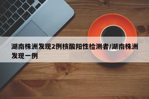 湖南株洲发现2例核酸阳性检测者/湖南株洲发现一例